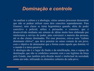 Dominação e controle Ao analisar a cultura e a ideologia, vários autores procuram demonstrar que não se podem utilizar esses dois conceitos separadamente. Para Gramsci, uma classe se torna hegemônica quando, além do poder coercitivo e policial, utiliza a persuasão, o consenso, que é desenvolvido mediante um sistema de idéias muito bem elaborado por intelectuais a serviço do poder, para convencer a maioria das pessoas, até as das classes dominadas. Por esse processo, cria-se uma “cultura dominante efetiva”, que deve penetrar no senso comum de um povo, com o objetivo de demonstrar que a forma como aquele que domina vê o mundo é a única possível. A ideologia não é o lugar da ilusão e da mistificação, mas o espaço da dominação, que não se estabelece somente com o uso legítimo da força pelo Estado, mas também pela direção moral e intelectual da sociedade como um todo, utilizando os elementos culturais de cada povo. 