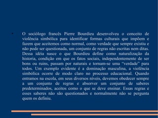 O sociólogo francês Pierre Bourdieu desenvolveu o conceito de violência simbólica para identificar formas culturais que impõem e fazem que aceitemos como normal, como verdade que sempre existiu e não pode ser questionada, um conjunto de regras não escritas nem ditas. Dessa idéia nasce o que Bourdieu define como naturalização da historia, condição em que os fatos sociais, independentemente de ser bons ou ruins, passam por naturais e tornam-se uma “verdade” para todos. Um exemplo evidente é a dominação masculina, a violência simbólica ocorre de modo claro no processo educacional. Quando entramos na escola, em seus diversos níveis, devemos obedecer sempre a um conjunto de regras e absorver um conjunto de saberes predeterminados, aceitos como o que se deve ensinar. Essas regras e esses saberes não são questionados e normalmente não se pergunta quem os definiu. 