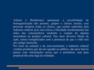 Adorno e Horkheimer apontaram a possibilidade de homogeneização das pessoas, grupos e classes sociais; esse processo atingiria todas as classes, que seriam seduzidas pela indústria cultural, pois esta coloca a felicidade imediatamente nas mãos dos consumidores mediante a compra de alguma mercadoria ou produto cultural. Nos mais diversos filmes de ação, somos tranqüilizados com a promessa de que o vilão terá um castigo merecido. Por meio da sedução e do convencimento, a indústria cultural vendem produtos que devem agradar ao público, não para fazê-lo pensar com informações novas que o perturbem, mas para propiciar-lhe uma fuga da realidade. 