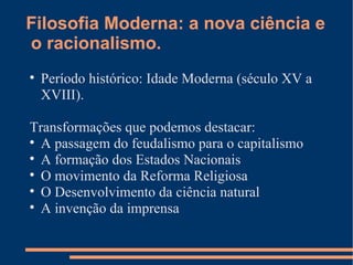 Filosofia Moderna: a nova ciência e  o racionalismo. Período histórico: Idade Moderna (século XV a XVIII). Transformações que podemos destacar: A passagem do feudalismo para o capitalismo A formação dos Estados Nacionais O movimento da Reforma Religiosa O Desenvolvimento da ciência natural A invenção da imprensa 