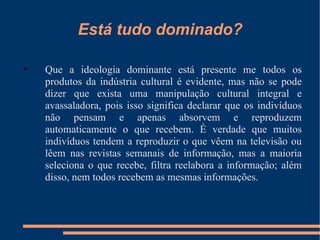 Está tudo dominado? Que a ideologia dominante está presente me todos os produtos da indústria cultural é evidente, mas não se pode dizer que exista uma manipulação cultural integral e avassaladora, pois isso significa declarar que os indivíduos não pensam e apenas absorvem e reproduzem automaticamente o que recebem. É verdade que muitos indivíduos tendem a reproduzir o que vêem na televisão ou lêem nas revistas semanais de informação, mas a maioria seleciona o que recebe, filtra reelabora a informação; além disso, nem todos recebem as mesmas informações. 