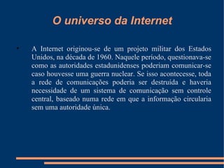 O universo da Internet A Internet originou-se de um projeto militar dos Estados Unidos, na década de 1960. Naquele período, questionava-se como as autoridades estadunidenses poderiam comunicar-se caso houvesse uma guerra nuclear. Se isso acontecesse, toda a rede de comunicações poderia ser destruída e haveria necessidade de um sistema de comunicação sem controle central, baseado numa rede em que a informação circularia sem uma autoridade única. 