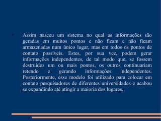 Assim nasceu um sistema no qual as informações são geradas em muitos pontos e não ficam e não ficam armazenadas num único lugar, mas em todos os pontos de contato possíveis. Estes, por sua vez, podem gerar informações independentes, de tal modo que, se fossem destruídos um ou mais pontos, os outros continuariam retendo e gerando informações independentes. Posteriormente, esse modelo foi utilizado para colocar em contato pesquisadores de diferentes universidades e acabou se expandindo até atingir a maioria dos lugares. 