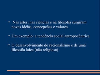 Nas artes, nas ciências e na filosofia surgiram novas idéias, concepções e valores. Um exemplo: a tendência social antropocêntrica O desenvolvimento do racionalismo e de uma filosofia laica (não religiosa) 