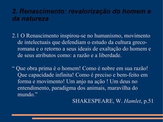 2. Renascimento: revalorização do homem e da natureza 2.1 O Renascimento inspirou-se no humanismo, movimento de intelectuais que defendiam o estudo da cultura greco-romana e o retorno a seus ideais de exaltação do homem e de seus atributos como: a razão e a liberdade. “  Que obra prima é o homem! Como é nobre em sua razão! Que capacidade infinita! Como é preciso e bem-feito em forma e movimento! Um anjo na ação ! Um deus no entendimento, paradigma dos animais, maravilha do mundo.” SHAKESPEARE, W.  Hamlet , p.51 