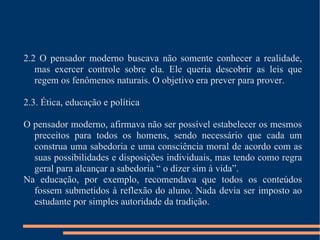 2.2 O pensador moderno buscava não somente conhecer a realidade, mas exercer controle sobre ela. Ele queria descobrir as leis que regem os fenômenos naturais. O objetivo era prever para prover. 2.3. Ética, educação e política O pensador moderno, afirmava não ser possível estabelecer os mesmos preceitos para todos os homens, sendo necessário que cada um construa uma sabedoria e uma consciência moral de acordo com as suas possibilidades e disposições individuais, mas tendo como regra geral para alcançar a sabedoria “ o dizer sim à vida”. Na educação, por exemplo, recomendava que todos os conteúdos fossem submetidos à reflexão do aluno. Nada devia ser imposto ao estudante por simples autoridade da tradição. 