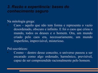 3. Razão e experiência: bases do conhecimento seguro Na mitologia grega: Caos – aquilo que não tem forma e representa o vazio desordenado, obscuro e infinito. E foi o caos que criou o mundo, todos os deuses e o homem. Ora, um mundo criado pelo caos era, necessariamente, um mundo imperfeito, imprevisível, misterioso. Pré-socráticos: Cosmo – dentro desse conceito, o universo passou a ser encarado como algo ordenado, harmônico, previsível, capaz de ser compreendido racionalmente pelo homem. 