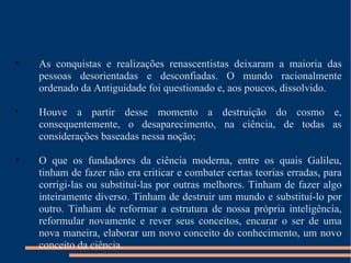 As conquistas e realizações renascentistas deixaram a maioria das pessoas desorientadas e desconfiadas. O mundo racionalmente ordenado da Antiguidade foi questionado e, aos poucos, dissolvido. Houve a partir desse momento a destruição do cosmo e, consequentemente, o desaparecimento, na ciência, de todas as considerações baseadas nessa noção; O que os fundadores da ciência moderna, entre os quais Galileu, tinham de fazer não era criticar e combater certas teorias erradas, para corrigi-las ou substituí-las por outras melhores. Tinham de fazer algo inteiramente diverso. Tinham de destruir um mundo e substituí-lo por outro. Tinham de reformar a estrutura de nossa própria inteligência, reformular novamente e rever seus conceitos, encarar o ser de uma nova maneira, elaborar um novo conceito do conhecimento, um novo conceito da ciência. 