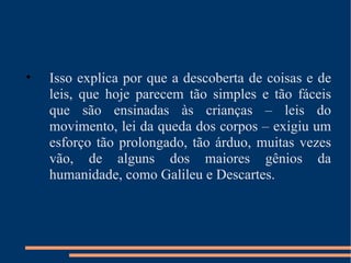 Isso explica por que a descoberta de coisas e de leis, que hoje parecem tão simples e tão fáceis que são ensinadas às crianças – leis do movimento, lei da queda dos corpos – exigiu um esforço tão prolongado, tão árduo, muitas vezes vão, de alguns dos maiores gênios da humanidade, como Galileu e Descartes. 