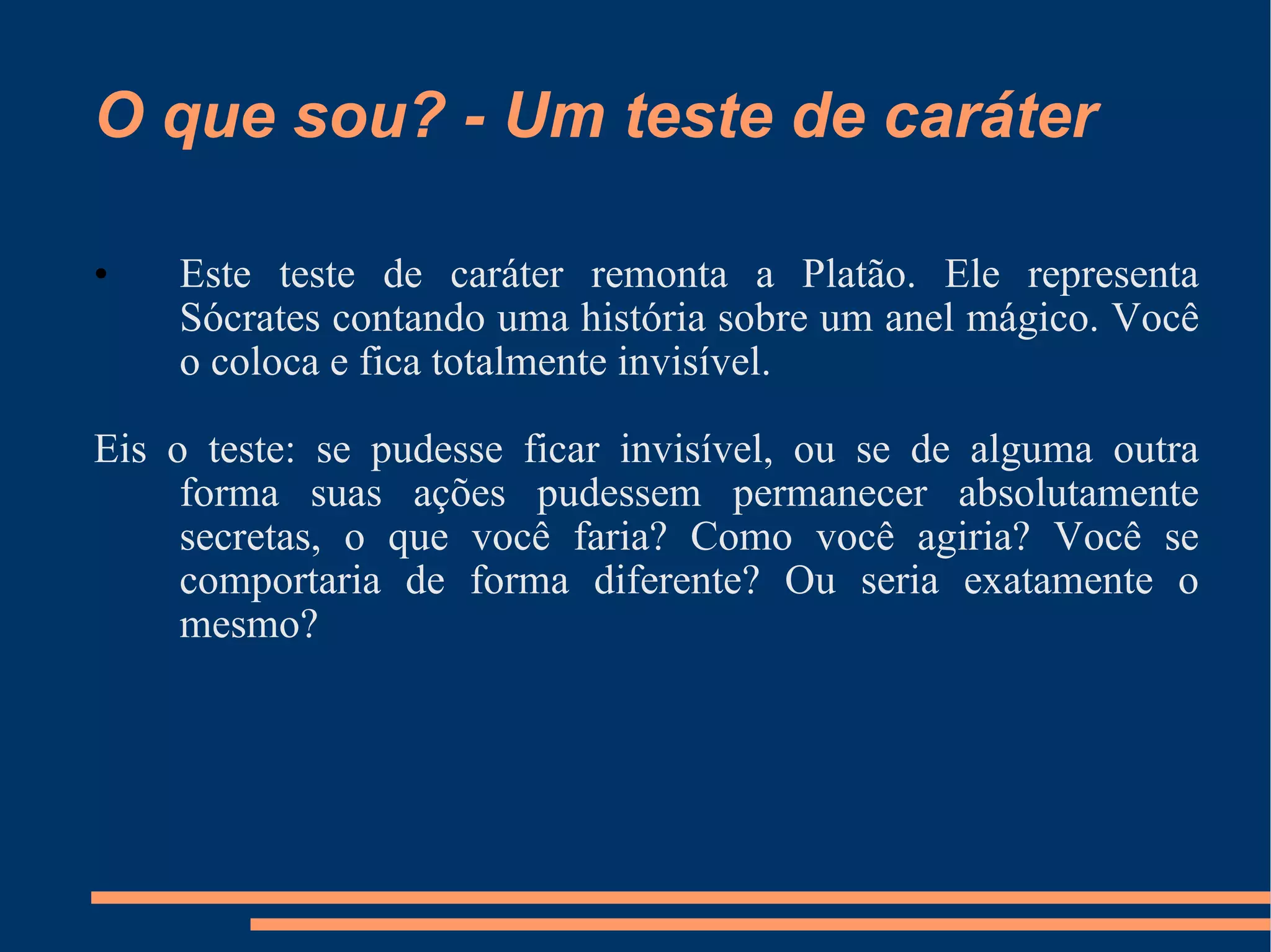 O que sou? - Um teste de caráter Este teste de caráter remonta a Platão. Ele representa Sócrates contando uma história sobre um anel mágico. Você o coloca e fica totalmente invisível.  Eis o teste: se pudesse ficar invisível, ou se de alguma outra forma suas ações pudessem permanecer absolutamente secretas, o que você faria? Como você agiria? Você se comportaria de forma diferente? Ou seria exatamente o mesmo? 