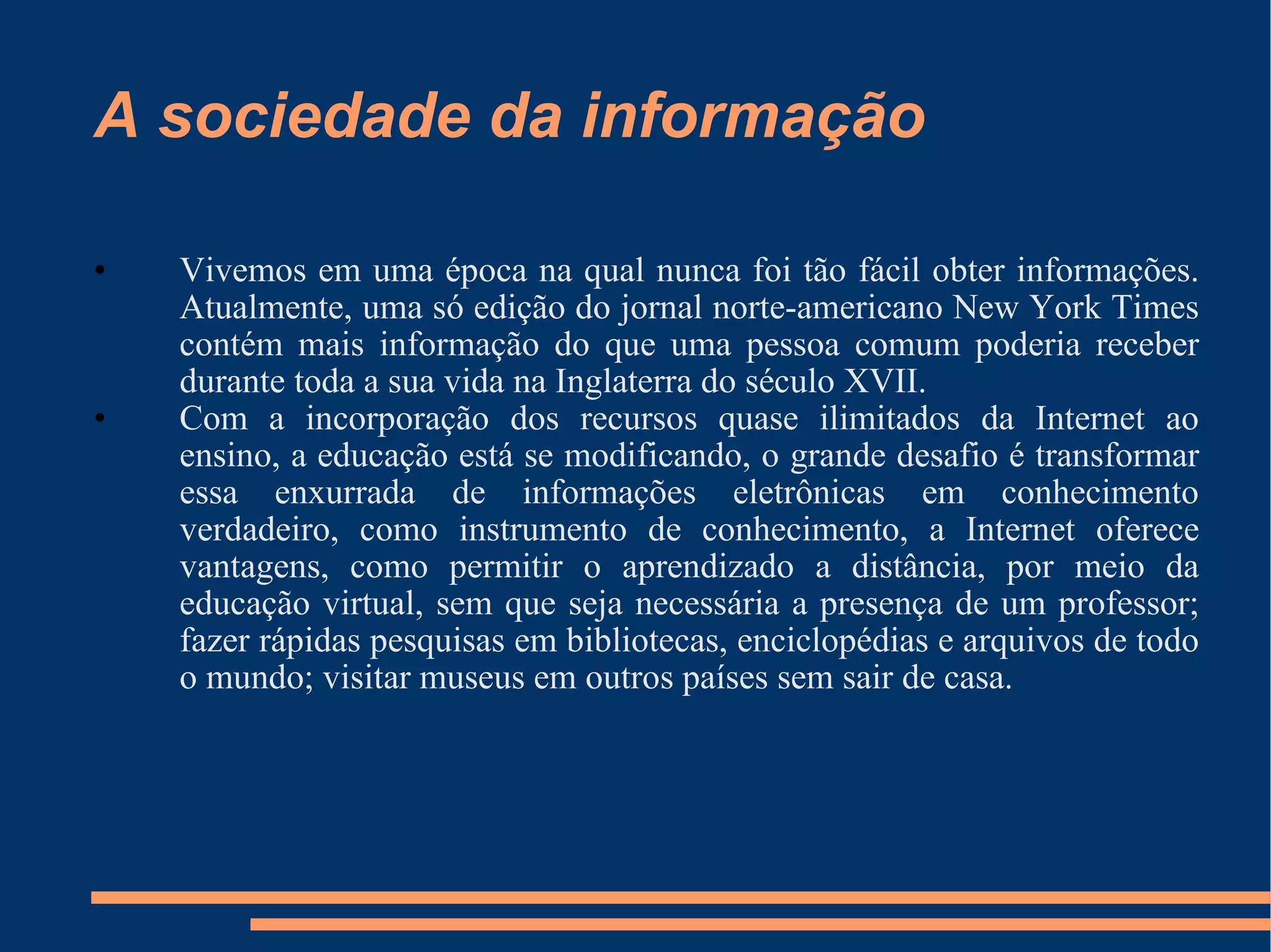 A sociedade da informação Vivemos em uma época na qual nunca foi tão fácil obter informações. Atualmente, uma só edição do jornal norte-americano New York Times contém mais informação do que uma pessoa comum poderia receber durante toda a sua vida na Inglaterra do século XVII. Com a incorporação dos recursos quase ilimitados da Internet ao ensino, a educação está se modificando, o grande desafio é transformar essa enxurrada de informações eletrônicas em conhecimento verdadeiro, como instrumento de conhecimento, a Internet oferece vantagens, como permitir o aprendizado a distância, por meio da educação virtual, sem que seja necessária a presença de um professor; fazer rápidas pesquisas em bibliotecas, enciclopédias e arquivos de todo o mundo; visitar museus em outros países sem sair de casa. 