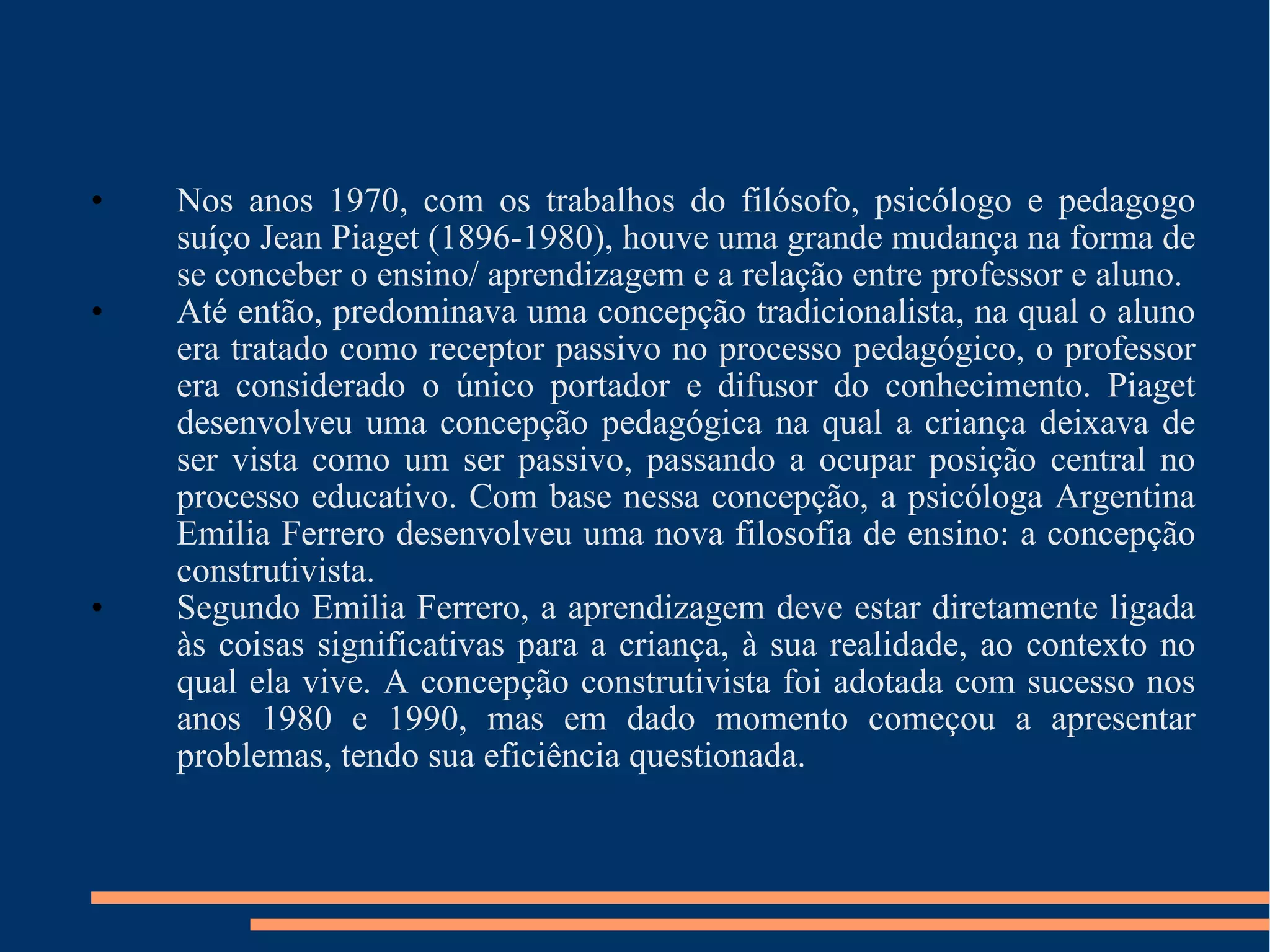 Nos anos 1970, com os trabalhos do filósofo, psicólogo e pedagogo suíço Jean Piaget (1896-1980), houve uma grande mudança na forma de se conceber o ensino/ aprendizagem e a relação entre professor e aluno. Até então, predominava uma concepção tradicionalista, na qual o aluno era tratado como receptor passivo no processo pedagógico, o professor era considerado o único portador e difusor do conhecimento. Piaget desenvolveu uma concepção pedagógica na qual a criança deixava de ser vista como um ser passivo, passando a ocupar posição central no processo educativo. Com base nessa concepção, a psicóloga Argentina Emilia Ferrero desenvolveu uma nova filosofia de ensino: a concepção construtivista. Segundo Emilia Ferrero, a aprendizagem deve estar diretamente ligada às coisas significativas para a criança, à sua realidade, ao contexto no qual ela vive. A concepção construtivista foi adotada com sucesso nos anos 1980 e 1990, mas em dado momento começou a apresentar problemas, tendo sua eficiência questionada. 