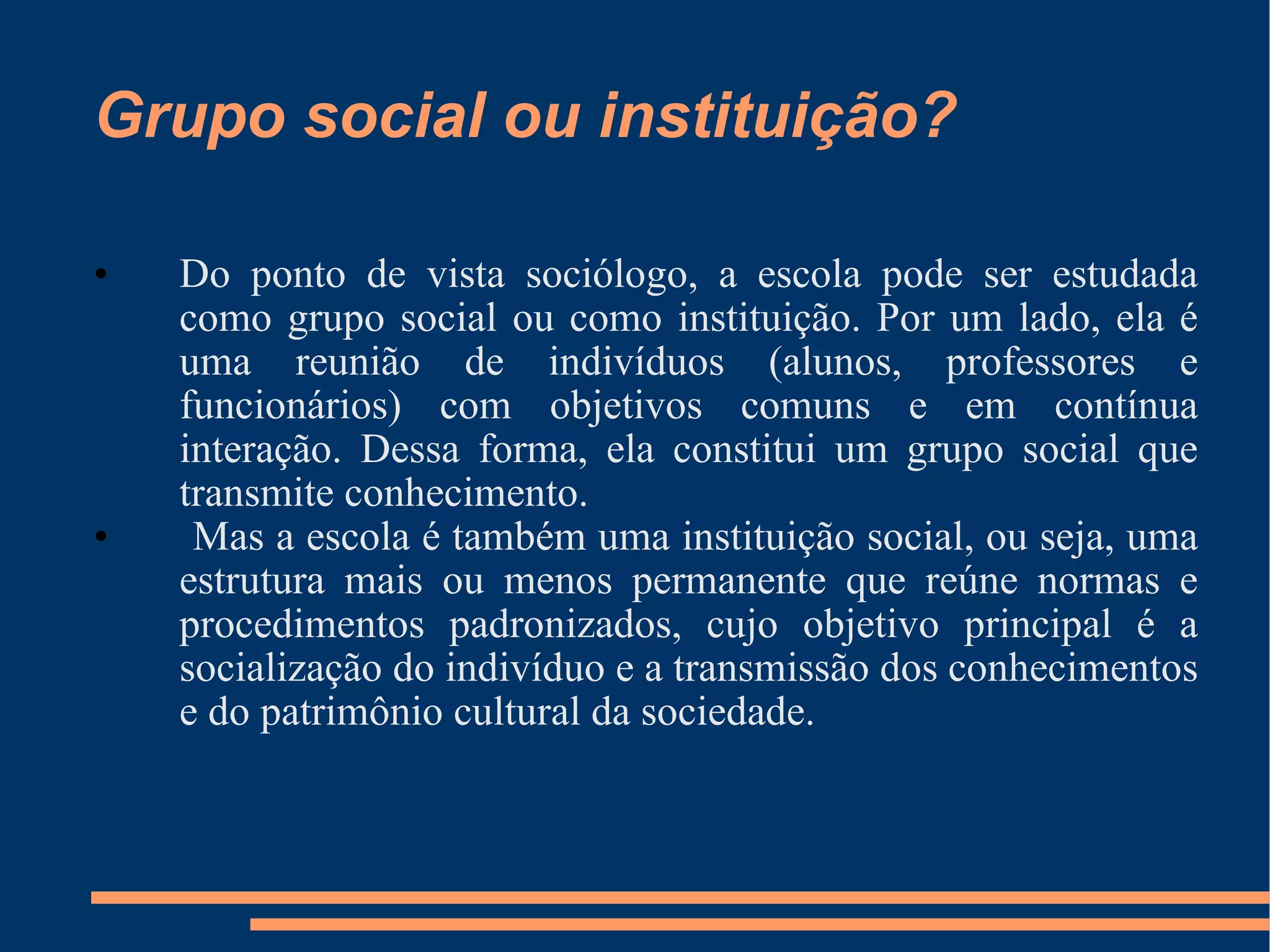 Grupo social ou instituição? Do ponto de vista sociólogo, a escola pode ser estudada como grupo social ou como instituição. Por um lado, ela é uma reunião de indivíduos (alunos, professores e funcionários) com objetivos comuns e em contínua interação. Dessa forma, ela constitui um grupo social que transmite conhecimento. Mas a escola é também uma instituição social, ou seja, uma estrutura mais ou menos permanente que reúne normas e procedimentos padronizados, cujo objetivo principal é a socialização do indivíduo e a transmissão dos conhecimentos e do patrimônio cultural da sociedade. 
