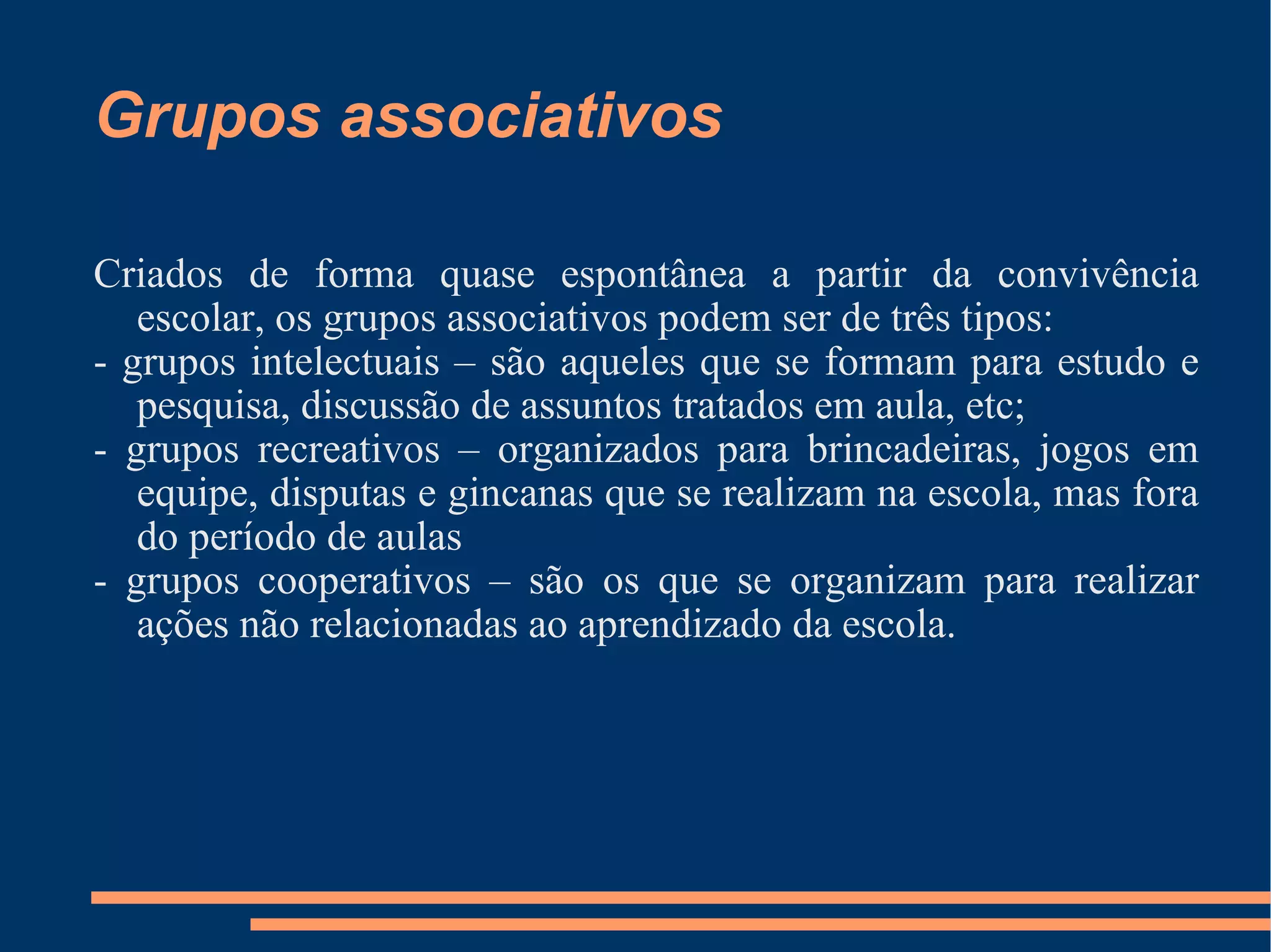 Grupos associativos Criados de forma quase espontânea a partir da convivência escolar, os grupos associativos podem ser de três tipos: - grupos intelectuais – são aqueles que se formam para estudo e pesquisa, discussão de assuntos tratados em aula, etc; - grupos recreativos – organizados para brincadeiras, jogos em equipe, disputas e gincanas que se realizam na escola, mas fora do período de aulas  - grupos cooperativos – são os que se organizam para realizar ações não relacionadas ao aprendizado da escola.  