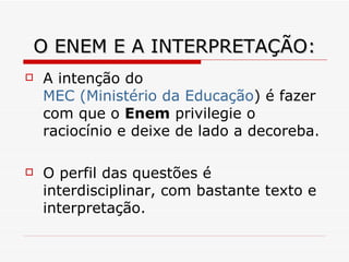O ENEM E A INTERPRETAÇÃO: A intenção do  MEC (Ministério da Educação ) é fazer com que o  Enem  privilegie o raciocínio e deixe de lado a decoreba.  O perfil das questões é interdisciplinar, com bastante texto e interpretação.  