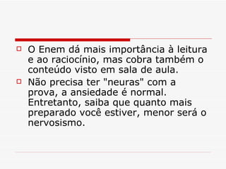 O Enem dá mais importância à leitura e ao raciocínio, mas cobra também o conteúdo visto em sala de aula. Não precisa ter "neuras" com a prova, a ansiedade é normal. Entretanto, saiba que quanto mais preparado você estiver, menor será o nervosismo.    