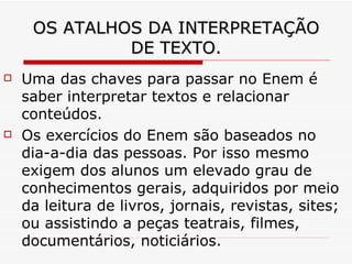 OS ATALHOS DA INTERPRETAÇÃO DE TEXTO. Uma das chaves para passar no Enem é saber interpretar textos e relacionar conteúdos. Os exercícios do Enem são baseados no dia-a-dia das pessoas. Por isso mesmo exigem dos alunos um elevado grau de conhecimentos gerais, adquiridos por meio da leitura de livros, jornais, revistas, sites; ou assistindo a peças teatrais, filmes, documentários, noticiários. 
