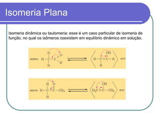 Isomeria Plana
Isomeria dinâmica ou tautomeria: esse é um caso particular de isomeria de
função, no qual os isômeros coexistem em equilíbrio dinâmico em solução.
 