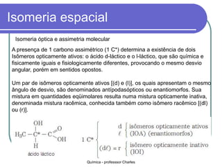 Isomeria espacial
Isomeria óptica e assimetria molecular
A presença de 1 carbono assimétrico (1 C*) determina a existência de dois
Isômeros opticamente ativos: o ácido d-láctico e o l-láctico, que são química e
fisicamente iguais e fisiologicamente diferentes, provocando o mesmo desvio
angular, porém em sentidos opostos.
Um par de isômeros opticamente ativos [(d) e (l)], os quais apresentam o mesmo
ângulo de desvio, são denominados antípodasópticos ou enantiomorfos. Sua
mistura em quantidades eqüimolares resulta numa mistura opticamente inativa,
denominada mistura racêmica, conhecida também como isômero racêmico [(dl)
ou (r)].
Química - professsor Charles
 