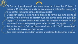 5) Em um jogo disputado em uma mesa de sinuca, há 16 bolas: 1
branca e 15 coloridas, as quais, de acordo com a coloração, valem de 1
a 15 pontos (um valor para cada bola colorida).
O jogador acerta o taco na bola branca de forma que esta acerte as
outras, com o objetivo de acertar duas das quinze bolas em quaisquer
caçapas. Os valores dessas duas bolas são somados e devem resultar
em um valor escolhido pelo jogador antes do início da jogada.
Arthur, Bernardo e Caio escolhem os números 12, 17 e 22 como sendo
resultados de suas respectivas somas
Com essa escolha, quem tem a maior probabilidade de ganhar o jogo é
 