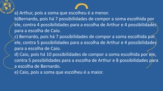 a) Arthur, pois a soma que escolheu é a menor.
b)Bernardo, pois há 7 possibilidades de compor a soma escolhida por
ele, contra 4 possibilidades para a escolha de Arthur e 4 possibilidades
para a escolha de Caio.
c) Bernardo, pois há 7 possibilidades de compor a soma escolhida por
ele, contra 5 possibilidades para a escolha de Arthur e 4 possibilidades
para a escolha de Caio.
d) Caio, pois há 10 possibilidades de compor a soma escolhida por ele,
contra 5 possibilidades para a escolha de Arthur e 8 possibilidades para
a escolha de Bernardo.
e) Caio, pois a soma que escolheu é a maior.
 
