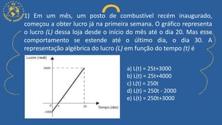 1) Em um mês, um posto de combustível recém inaugurado,
começou a obter lucro já na primeira semana. O gráfico representa
o lucro (L) dessa loja desde o início do mês até o dia 20. Mas esse
comportamento se estende até o último dia, o dia 30. A
representação algébrica do lucro (L) em função do tempo (t) é
a) L(t) = 25t+3000
b) L(t) = 25t+4000
c) L(t) = 250t
d) L(t) = 250t - 2000
e) L(t) = 250t+3000
 