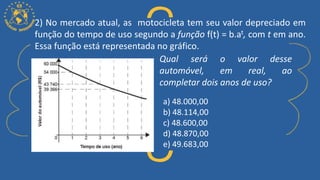 2) No mercado atual, as motocicleta tem seu valor depreciado em
função do tempo de uso segundo a função f(t) = b.at, com t em ano.
Essa função está representada no gráfico.
a) 48.000,00
b) 48.114,00
c) 48.600,00
d) 48.870,00
e) 49.683,00
Qual será o valor desse
automóvel, em real, ao
completar dois anos de uso?
 
