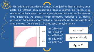 3) Uma dona de casa deseja construir um jardim. Nesse jardim, uma
parte do terreno será reservado para o plantio de flores, e o
restante da área será composta por pedras brancas que formaram
uma passarela. As pedras terão formatos variados e as flores
possuiram tonalidades vermelhas e brancas.Dessa forma calcule a
área em rosa. Considere 3,14 como aproximação para 𝜋
a) 230,4 m2
b) 342,1 m2
c) 450,8 m2
d) 532,9 m2
e) 600,7 m2
𝐴𝑐 = 𝜋𝑟2
𝐴𝑐 = 𝜋(𝑅2
−𝑟2
)
𝐴 = 𝐿2
 