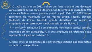 4) O Japão no ano de 2011, sofreu um forte tsunami que devastou
varias cidades de sua região litorânea. Um terremoto de magnitude 9,0
na escala Richter causou grandes prejuízos pelo País. Em 2013, outro
terremoto, de magnitude 7,0 na mesma escala, sacudiu Sichuan
(sudoeste da China), trazendo grande devastação na região. A
magnitude de um terremoto, medida A pela escala Richter, é
𝑅 = (
1
2
)𝑙𝑜𝑔
𝐴
A0
em que A é a amplitude do movimento vertical do solo,
informado em um sismógrafo, A0 é uma amplitude de referência e log
representa o logaritmo na base 10.
A razão entre as amplitudes dos movimentos verticais dos terremotos
do Japão e da Argentina é
 