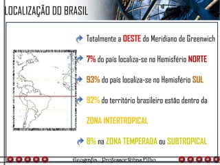 LOCALIZAÇÃO DO BRASIL
Totalmente a OESTE do Meridiano de Greenwich
7% do país localiza-se no Hemisfério NORTE
93% do país localiza-se no Hemisfério SUL
92% do território brasileiro estão dentro da
ZONA INTERTROPICAL
8% na ZONA TEMPERADA ou SUBTROPICAL
 