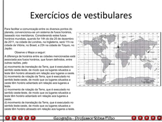 Exercícios de vestibulares
Para facilitar a comunicação entre os diversos pontos do
planeta, convencionou-se um sistema de fusos horários,
baseado nos meridianos. Considerando estes fusos
horários mundiais, quando for 14h do dia 25 de dezembro
de 2011, na cidade de Londres, na Inglaterra, será 11h na
cidade de Vitória, no Brasil, e 23h na cidade de Tóquio, no
Japão.
Observe o Mapa a seguir:
A diferença de horários entre as cidades mencionadas está
associada aos fusos horários, que foram definidos, entre
outras razões, pelo
a) movimento de translação da Terra, que é executado no
sentido oeste-leste, de modo que os lugares situados a
leste têm horário atrasado em relação aos lugares a oeste.
b) movimento de rotação da Terra, que é executado no
sentido leste-oeste, de modo que os lugares situados a
oeste têm horário adiantado em relação aos lugares a
leste.
c) movimento de rotação da Terra, que é executado no
sentido oeste-leste, de modo que os lugares situados a
leste têm horário adiantado em relação aos lugares a
oeste.
d) movimento de translação da Terra, que é executado no
sentido leste-oeste, de modo que os lugares situados a
oeste têm horário atrasado em relação aos lugares a leste.
 