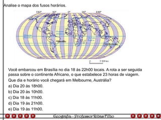 Analise o mapa dos fusos horários.
Você embarcou em Brasília no dia 18 às 22h00 locais. A rota a ser seguida
passa sobre o continente Africano, o que estabelece 23 horas de viagem.
Que dia e horário você chegará em Melbourne, Austrália?
a) Dia 20 às 18h00.
b) Dia 20 às 10h00.
c) Dia 18 às 11h00.
d) Dia 19 às 21h00.
e) Dia 19 às 11h00.
 