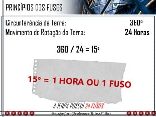 Circunferência da Terra: 360o
Movimento de Rotação da Terra: 24 Horas
360 / 24 = 15o
PRINCÍPIOS DOS FUSOS
A TERRA POSSUÍ 24 FUSOS
 