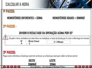 1º PASSO:
HEMISFÉRIOS DIFERENTES = SOMA HEMISFÉRIOS IGUAIS = DIMINUÍ
2º PASSO :
DIVIDIR O RESULTADO DA OPERAÇÃO ACIMA POR 150
.
3º PASSO:
Pegue como referência o local que você tem as horas, se o local que você quer saber as horas estiver:
15º - 60 min (1 hora)
1º - X
X = 4 Minutos
CALCULAR A HORA
Se pedir a hora verdadeira ou solar deve-se multiplicar o resto da divisão por 4 e tem a diferença em minutos
OESTE
DIMINUÍ
LESTE
SOMA
 
