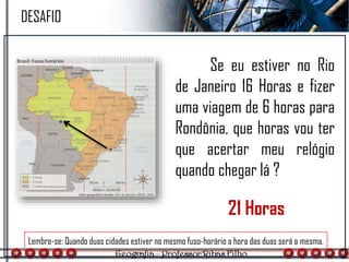 Se eu estiver no Rio
de Janeiro 16 Horas e fizer
uma viagem de 6 horas para
Rondônia, que horas vou ter
que acertar meu relógio
quando chegar lá ?
Lembre-se: Quando duas cidades estiver no mesmo fuso-horário a hora das duas será a mesma.
DESAFIO
21 Horas
 