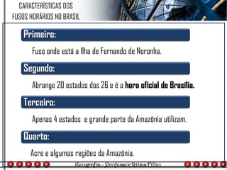 CARACTERÍSTICAS DOS
FUSOS HORÁRIOS NO BRASIL
Primeiro:
Fuso onde está a Ilha de Fernando de Noronha.
Segundo:
Abrange 20 estados dos 26 e é a hora oficial de Brasília.
Terceiro:
Apenas 4 estados e grande parte da Amazônia utilizam.
Quarto:
Acre e algumas regiões da Amazônia.
 
