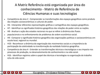 A Matriz Referência está organizada por área do
conhecimento - Matriz de Referência de
Ciências Humanas e suas tecnologias
 Competência de área 2 - Compreender as transformações dos espaços geográficos como produto
das relações socioeconômicas e culturais de poder.
 H6 - Interpretar diferentes representações gráficas e cartográficas dos espaços geográficos.
 H7 - Identificar os significados histórico-geográficos das relações de poder entre as nações.
 H8 - Analisar a ação dos estados nacionais no que se refere à dinâmica dos fluxos.
 populacionais e no enfrentamento de problemas de ordem econômico-social.
 H9 - Comparar o significado histórico-geográfico das organizações políticas e socioeconômicas em
escala local, regional ou mundial.
 H10 - Reconhecer a dinâmica da organização dos movimentos sociais e a importância da
participação da coletividade na transformação da realidade histórico-geográfica.
 Competência de área 4 - Entender as transformações técnicas e tecnológicas e seu impacto nos
processos de produção, no desenvolvimento do conhecimento e na vida social.
 H16 - Identificar registros sobre o papel das técnicas e tecnologias na organização do trabalho
e/ou da vida social.
 