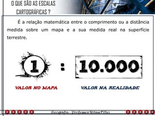 É a relação matemática entre o comprimento ou a distância
medida sobre um mapa e a sua medida real na superfície
terrestre.
O QUE SÃO AS ESCALAS
CARTOGRÁFICAS ?
 