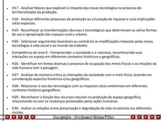  H17 - Analisar fatores que explicam o impacto das novas tecnologias no processo de
territorialização da produção.
 H18 - Analisar diferentes processos de produção ou circulação de riquezas e suas implicações
sócio-espaciais.
 H19 - Reconhecer as transformações técnicas e tecnológicas que determinam as várias formas
de uso e apropriação dos espaços rural e urbano.
 H20 - Selecionar argumentos favoráveis ou contrários às modificações impostas pelas novas
tecnologias à vida social e ao mundo do trabalho.
 Competência de área 6 - Compreender a sociedade e a natureza, reconhecendo suas
interações no espaço em diferentes contextos históricos e geográficos.
 H26 - Identificar em fontes diversas o processo de ocupação dos meios físicos e as relações da
vida humana com a paisagem.
 H27 - Analisar de maneira crítica as interações da sociedade com o meio físico, levando em
consideração aspectos históricos e/ou geográficos.
 H28 - Relacionar o uso das tecnologias com os impactos sócio-ambientais em diferentes
contextos histórico-geográficos.
 H29 - Reconhecer a função dos recursos naturais na produção do espaço geográfico,
relacionando-os com as mudanças provocadas pelas ações humanas.
 H30 - Avaliar as relações entre preservação e degradação da vida no planeta nas diferentes
escalas.
 