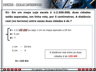 01- Em um mapa cuja escala é 1:2.500.000, duas cidades
estão separadas, em linha reta, por 5 centímetros. A distância
real (no terreno) entre essas duas cidades é de ?
1 cm – 25 Km
5 cm - X
A distância real entre as duas
cidades é de 125 KM
E= 1:2.500.000 ou seja 1 cm no mapa equivale a 25 km
d= 5 cm
D= ?
X= 125 Km
EXERCÍCIO – ESCALAS CARTOGRÁFICAS
 