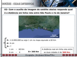 02- Com o auxílio da imagem de satélite abaixo responda qual
é a distância em linha reta entre São Paulo e rio de Janeiro?
1 cm – 60 Km
6 cm - X
A distância real em linha reta entre
as duas cidades é de 360 Km.
E= 1:6.000.000 ou seja 1 cm no mapa equivale a 60 Km
d= 6 cm
D= ?
X= 360 Km
Escala
1:6.000.000
EXERCÍCIOS – ESCALAS CARTOGRÁFICAS
 