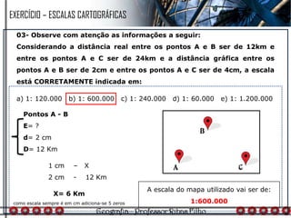 03- Observe com atenção as informações a seguir:
Considerando a distância real entre os pontos A e B ser de 12km e
entre os pontos A e C ser de 24km e a distância gráfica entre os
pontos A e B ser de 2cm e entre os pontos A e C ser de 4cm, a escala
está CORRETAMENTE indicada em:
a) 1: 120.000 b) 1: 600.000 c) 1: 240.000 d) 1: 60.000 e) 1: 1.200.000
1 cm – X
2 cm - 12 Km
Pontos A - B
E= ?
d= 2 cm
D= 12 Km
X= 6 Km
como escala sempre é em cm adiciona-se 5 zeros
A escala do mapa utilizado vai ser de:
1:600.000
EXERCÍCIO – ESCALAS CARTOGRÁFICAS
 