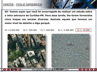 05- Vamos supor que você foi encarregado de realizar um estudo sobre
a infra estrutura de Curitiba-PR. Para essa tarefa, lhe foram fornecidos
cinco mapas em escalas diversas. Assinale aquela que fornece um
maior nível de detalhe e diga porquê.
A) 1:2.600.000 B) 1: 500.000 C) 1: 600.000 D) 1: 2.500.000 E) 1: 10.000
1: 10.000 1: 2.600.000
EXERCÍCIO – ESCALAS CARTOGRÁFICAS
 