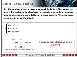 06- Dois amigos decidem fazer uma caminhada de 1.500 metros por
uma trilha ecológica. Ao planejarem tal passeio a partir de um mapa do
parque, perceberam que a distância no mapa acusava 7,5 cm. A escala
numérica do mapa CORRETA é:
1 cm – X
7,5 cm - 1.500 m
E= ?
d= 7,5 cm
D= 1.500 m
X= 200 m
como escala sempre é em cm adiciona-se 2 zeros
A escala do mapa utilizado vai ser de:
1:20.000
EXERCÍCIO – ESCALAS CARTOGRÁFICAS
 