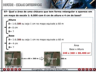 07- Qual a área de uma chácara que tem forma retangular e aparece em
um mapa de escala 1: 6.000 com 6 cm de altura e 4 cm de base?
4 cm x 60 = 240 m
Altura
E= 1:6.000 ou seja 1 cm no mapa equivale a 60 m
d= 6 cm
D= ?
Base
E= 1:6.000 ou seja 1 cm no mapa equivale a 60 m
d= 4 cm
D= ?
6 cm x 60 = 360 m
240 m
360 m
Área
Base x Altura
240 x 360 = 86.400 m2
EXERCÍCIO – ESCALAS CARTOGRÁFICAS
C h á c a r a C h á c a r a
 
