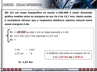 08- Em um mapa topográfico na escala 1:100.000 a maior dimensão
gráfica medida entre as margens de um rio é de 15,7 mm. Assim sendo,
é verdadeiro afirmar que a respectiva distância máxima natural entre
essas margens é de:
1 cm – 1 Km
1,57 cm - X
E= 1:100.000 ou seja 1 cm no mapa equivale a 1 km
d= 15,7 mm (15,7 mm equivale a 1,57 cm)
D= ?
X= 1,57 Km
A distância real entre as margens do rio
é de 1,57 Km ou 1.570 m.
EXERCÍCIO – ESCALAS CARTOGRÁFICAS
 