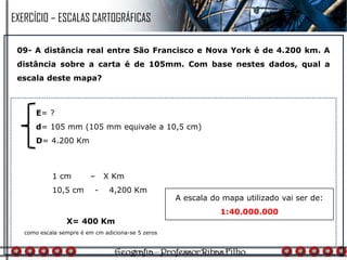09- A distância real entre São Francisco e Nova York é de 4.200 km. A
distância sobre a carta é de 105mm. Com base nestes dados, qual a
escala deste mapa?
1 cm – X Km
10,5 cm - 4,200 Km
E= ?
d= 105 mm (105 mm equivale a 10,5 cm)
D= 4.200 Km
X= 400 Km
como escala sempre é em cm adiciona-se 5 zeros
A escala do mapa utilizado vai ser de:
1:40.000.000
EXERCÍCIO – ESCALAS CARTOGRÁFICAS
 