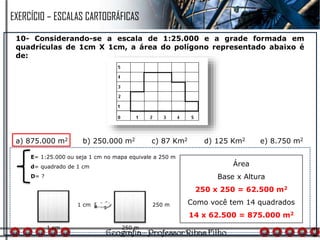 10- Considerando-se a escala de 1:25.000 e a grade formada em
quadrículas de 1cm X 1cm, a área do polígono representado abaixo é
de:
a) 875.000 m2 b) 250.000 m2 c) 87 Km2 d) 125 Km2 e) 8.750 m2
E= 1:25.000 ou seja 1 cm no mapa equivale a 250 m
d= quadrado de 1 cm
D= ?
Área
Base x Altura
250 x 250 = 62.500 m2
Como você tem 14 quadrados
14 x 62.500 = 875.000 m2
1 cm
1 cm
250 m
250 m
EXERCÍCIO – ESCALAS CARTOGRÁFICAS
 