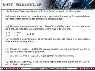 11- Assinale V para Verdadeiro e F para Falso corrigindo as alternativas.
( ) Na escala numérica, quanto maior o denominador, menor é a possibilidade
de representar detalhes dos elementos cartografados.
( ) Se, num mapa com escala de 1:200.000, a distância entre duas cidades é
de 4 cm, na realidade o afastamento entre elas é de 800 km.
( ) A escala é a razão entre as dimensões gráficas do mapa e as dimensões
reais da área cartografada.
( ) Mapas de escala 1:5.000 são pouco precisos na representação gráfica e
são considerados de escala pequena.
( ) Na escala 1:10.000, 1 cm no mapa representa uma superfície de 100 m
no território cartografado.
V
1 cm – 2 Km
4 cm - X
X= 8 KM
F
V
De 0 até 1:25.000 a ESCALA GRANDE (grande riqueza de detalhes)
F
V
EXERCÍCIO – ESCALAS CARTOGRÁFICAS
 