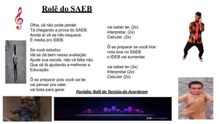 Rolê do SAEB
Olha, cê não pode perder.
Tá chegando a prova do SAEB.
Anota aí vê se não esquece.
É média pro IDEB.
Se você estudou
Vai se dá bem nessa avaliação
Ajude sua escola, não vá falta não.
Que cê tá ajudando a melhorar a
Educação.
Ô se preparar pois você vai ler,
vai pensar pra valer.
vai bota para gerar.
vai saber ler, (2x)
interpretar, (2x)
Calcular. (2x)
Ô se preparar se você tirar
nota boa no SAEB
o IDEB vai aumentar.
vai saber ler (2x)
Interpretar (2x)
Calcular (2x)
Paródia: Rolê de Tarcísio do Acordeom
 